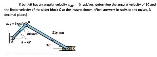 If bar AB has an angular velocity AB = 6 rad/sec, determine the angular velocity of BC and
the linear velocity of the slider block C at the instant shown. (Final answers in rad/sec and m/sec, 3
decimal places)
WAB-6 rad/s
200 mm
8 = 45°
3xº
51y mm
OC