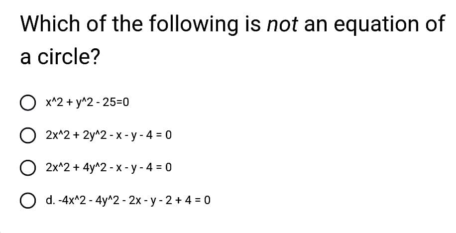 Which of the following is not an equation of
a circle?
O x^2 + y^2 - 25-0
O
2x^2+2y^2-x-y-4 = 0
O 2x^2 + 4y^2 - x - y - 4 = 0
O d. -4x^2 - 4y^2 - 2x -y - 2+ 4 = 0