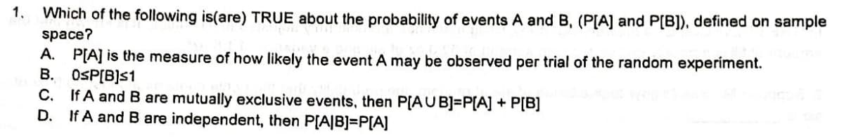 1.
Which of the following is(are) TRUE about the probability of events A and B, (P[A] and P[B]), defined on sample
space?
A. P[A] is the measure of how likely the event A may be observed per trial of the random experiment.
B.
0sP[B]s1
C.
If A and B are mutually exclusive events, then P[AUB]=P[A] + P[B]
D. If A and B are independent, then P[A|B]=P[A]