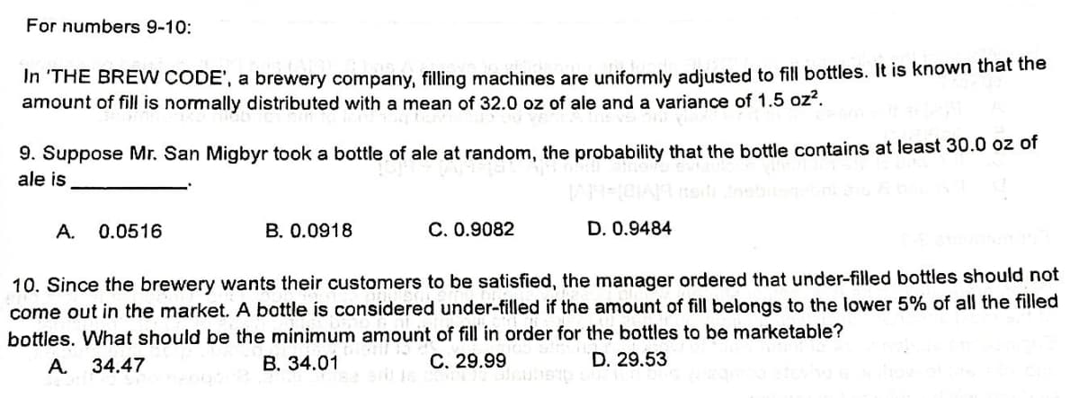 For numbers 9-10:
In 'THE BREW CODE', a brewery company, filling machines are uniformly adjusted to fill bottles. It is known that the
amount of fill is normally distributed with a mean of 32.0 oz of ale and a variance of 1.5 oz².
9. Suppose Mr. San Migbyr took a bottle of ale at random, the probability that the bottle contains at least 30.0 oz of
ale is
A.
0.0516
B. 0.0918
C. 0.9082
D. 0.9484
10. Since the brewery wants their customers to be satisfied, the manager ordered that under-filled bottles should not
come out in the market. A bottle is considered under-filled if the amount of fill belongs to the lower 5% of all the filled
bottles. What should be the minimum amount of fill in order for the bottles to be marketable?
er for
A. 34.47
B. 34.01
C. 29.99
D. 29.53