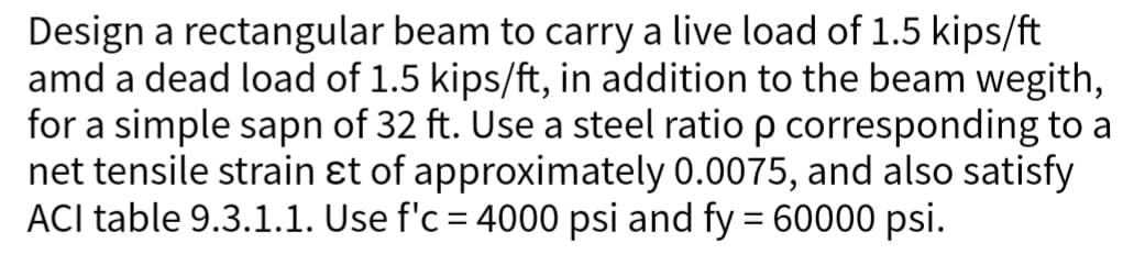 Design a rectangular beam to carry a live load of 1.5 kips/ft
amd a dead load of 1.5 kips/ft, in addition to the beam wegith,
for a simple sapn of 32 ft. Use a steel ratio p corresponding to a
net tensile strain &t of approximately 0.0075, and also satisfy
ACI table 9.3.1.1. Use f'c = 4000 psi and fy = 60000 psi.