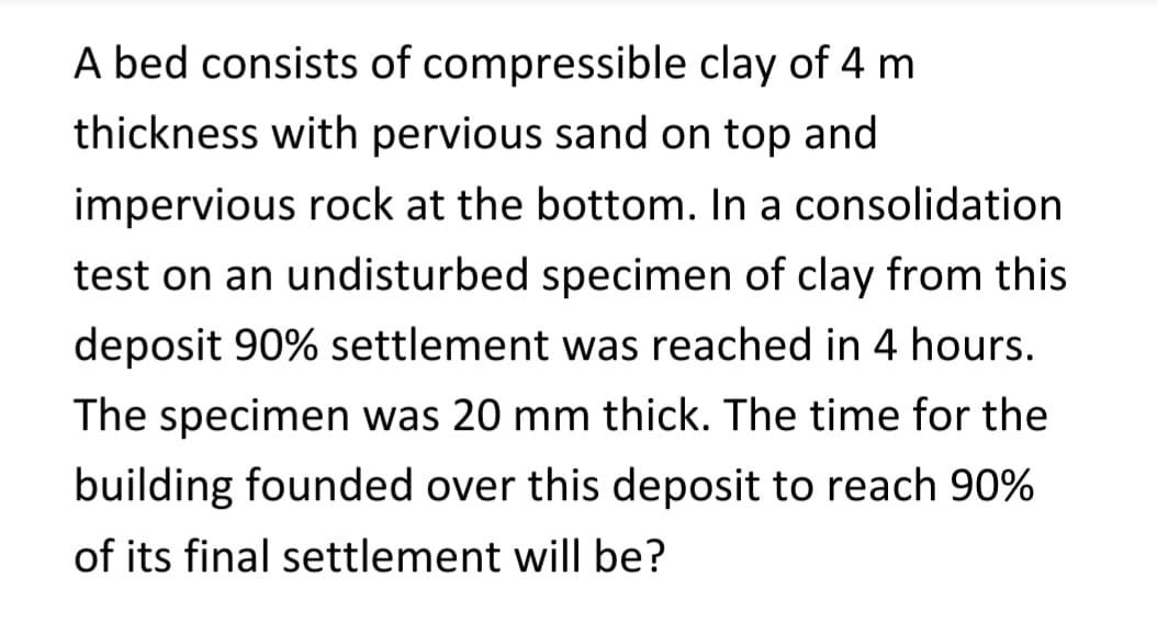 A bed consists
of compressible clay of 4 m
thickness with pervious sand on top and
impervious rock at the bottom. In a consolidation
test on an undisturbed specimen of clay from this
deposit 90% settlement was reached in 4 hours.
The specimen was 20 mm thick. The time for the
building founded over this deposit to reach 90%
of its final settlement will be?