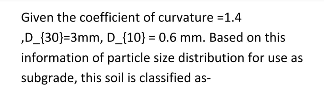 Given the coefficient of curvature =1.4
‚D_{30}=3mm, D_{10} = 0.6 mm. Based on this
information of particle size distribution for use as
subgrade, this soil is classified as-