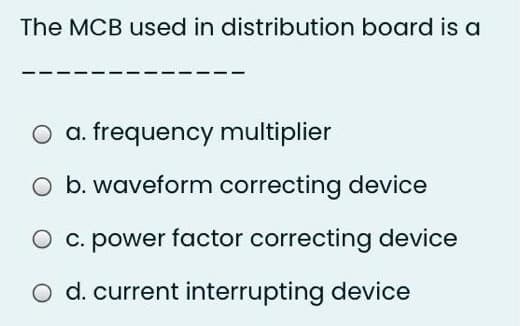 The MCB used in distribution board is a
O a. frequency multiplier
O b. waveform correcting device
O c. power factor correcting device
O d. current interrupting device
