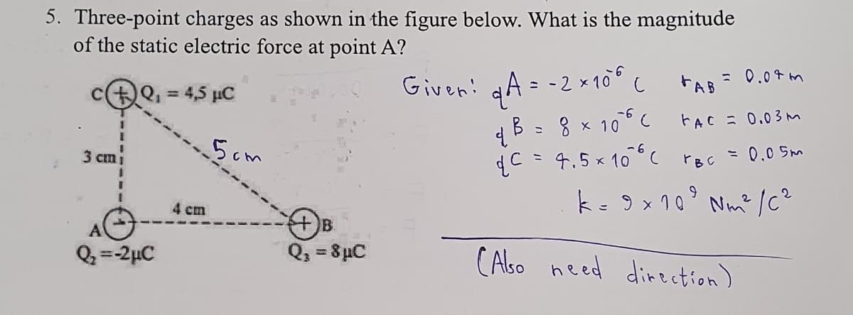 5. Three-point charges as shown in the figure below. What is the magnitude
of the static electric force at point A?
Q₁ = 4,5 µC
3 cm
Q₂=-2μC
4 cm
5cm
+B.
Q₁ = 8µC
= 0.07m
FAB =
FAC = 0.03m
= 0.05m
k = 9 × 10⁹ Nm² /C²
9
Given! q A = -2 × 106 C
B = 8 × 106 (
4.
qC = 4.5×10°C YBC
(Also need direction).