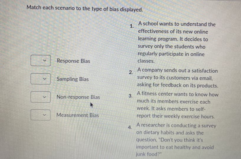 Match each scenario to the type of bias displayed.
1000
Response Bias
Sampling Bias
Non-response Bias
Measurement Bias
1.
2.
3.
4.
A school wants to understand the
effectiveness of its new online
learning program. It decides to
survey only the students who
regularly participate in online
classes.
A company sends out a satisfaction
survey to its customers via email,
asking for feedback on its products.
A fitness center wants to know how
much its members exercise each
week. It asks members to self-
report their weekly exercise hours.
A researcher is conducting a survey
on dietary habits and asks the
question, "Don't you think it's
important to eat healthy and avoid
junk food?"