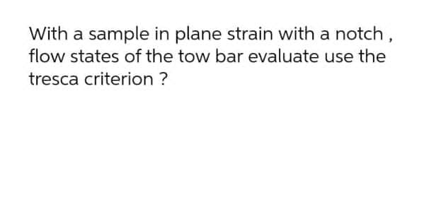 With a sample in plane strain with a notch,
flow states of the tow bar evaluate use the
tresca criterion ?
