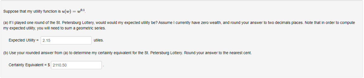 Suppose that my utility function is u(w) = wº.1
(a) If I played one round of the St. Petersburg Lottery, would would my expected utility be? Assume I currently have zero wealth, and round your answer to two decimals places. Note that in order to compute
my expected utility, you will need to sum a geometric series.
Expected Utility = 2.15
utiles.
(b) Use your rounded answer from (a) to determine my certainty equivalent for the St. Petersburg Lottery. Round your answer to the nearest cent.
Certainty Equivalent = $ 2110.50