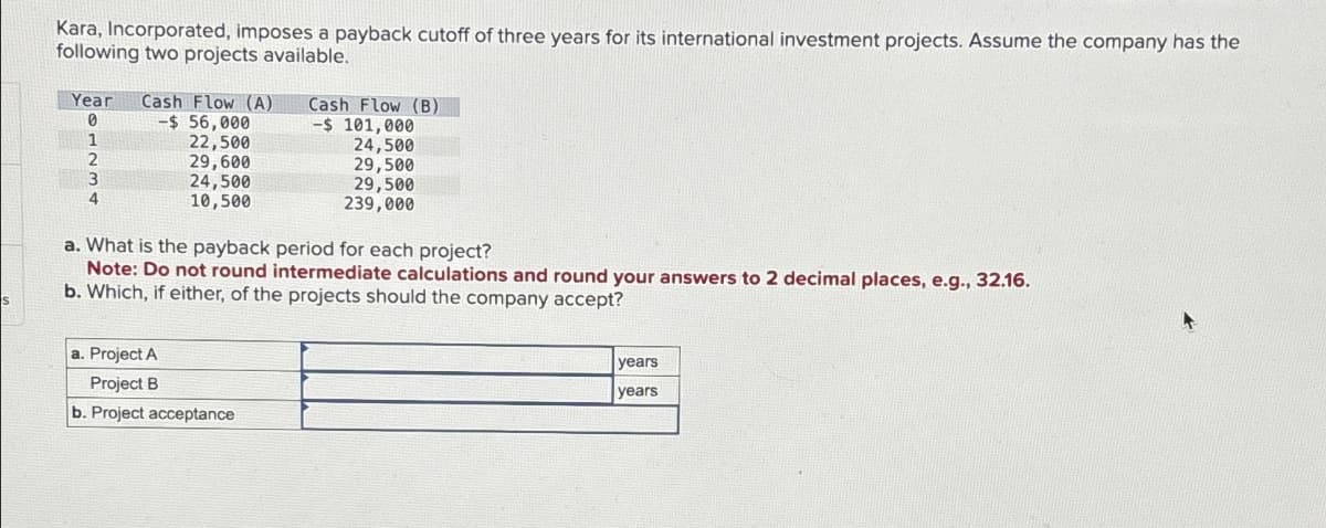 Kara, Incorporated, imposes a payback cutoff of three years for its international investment projects. Assume the company has the
following two projects available.
Year Cash Flow (A)
0
-$56,000
1
2
3
4
22,500
29,600
24,500
10,500
Cash Flow (B)
-$ 101,000
a. Project A
Project B
b. Project acceptance
24,500
29,500
29,500
239,000
a. What is the payback period for each project?
Note: Do not round intermediate calculations and round your answers to 2 decimal places, e.g., 32.16.
b. Which, if either, of the projects should the company accept?
years
years