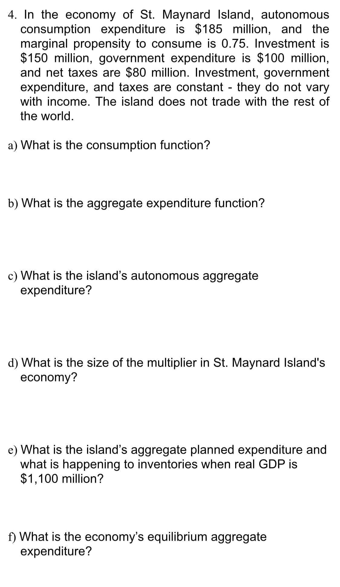 4. In the economy of St. Maynard Island, autonomous
consumption expenditure is $185 million, and the
marginal propensity to consume is 0.75. Investment is
$150 million, government expenditure is $100 million,
and net taxes are $80 million. Investment, government
expenditure, and taxes are constant - they do not vary
with income. The island does not trade with the rest of
the world.
a) What is the consumption function?
b) What is the aggregate expenditure function?
c) What is the island's autonomous aggregate
expenditure?
d) What is the size of the multiplier in St. Maynard Island's
economy?
e) What is the island's aggregate planned expenditure and
what is happening to inventories when real GDP is
$1,100 million?
f) What is the economy's equilibrium aggregate
expenditure?