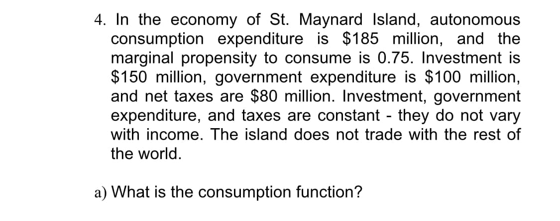 4. In the economy of St. Maynard Island, autonomous
consumption expenditure is $185 million, and the
marginal propensity to consume is 0.75. Investment is
$150 million, government expenditure is $100 million,
and net taxes are $80 million. Investment, government
expenditure, and taxes are constant - they do not vary
with income. The island does not trade with the rest of
the world.
a) What is the consumption function?