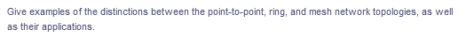 Give examples of the distinctions between the point-to-point, ring, and mesh network topologies, as well
as their applications.
