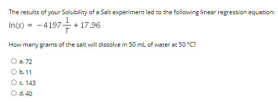 The results of your Solubility of a Salt experiment led to the following linear regression equation:
In(s)
- 4197- + 17.96
How many grams of the salt will dissolve in 50 ml of water at 50 °C?
а. 72
b. 11
O c. 143
O d. 40
