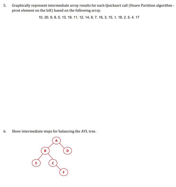 5. Graphically represent intermediate array results for each Quicksort call (Hoare Partition algorithm -
pivot element on the left) based on the following array.
10, 20, 9, 8, 0, 13, 19, 11, 12, 14, 6, 7, 16, 3, 15, 1, 18, 2, 5, 4, 17
6.
Show intermediate steps for balancing the AVL tree.
D
E