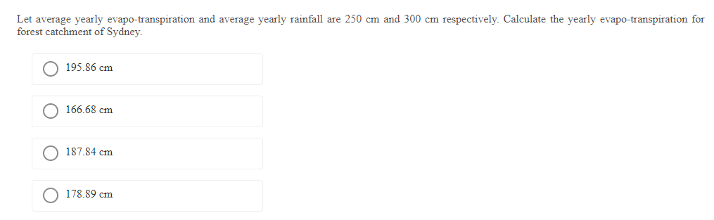 Let average yearly evapo-transpiration and average yearly rainfall are 250 cm and 300 cm respectively. Calculate the yearly evapo-transpiration for
forest catchment of Sydney.
195.86 cm
166.68 cm
187.84 cm
178.89 cm