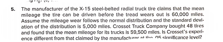 5. The manufacturer of the X-15 steel-belted radlal truck tire clalms that the mean
mileage the tire can be driven before the tread wears out is 60,000 mlles.
Assume the mileage wear follows the normal distributlon and the standard devl-
ation of the distributlon is 5,000 mlles. Crosset Truck Company bought 48 tires
and found that the mean mileage for Its trucks Is 59,500 mlles. Is Crosset's experl-
ence different from that claimed by the manufacturer at the 05 slanlficance lovel?
