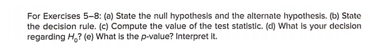 For Exercises 5-8: (a) State the null hypothesis and the alternate hypothesis. (b) State
the decision rule. (c) Compute the value of the test statistic. (d) What is your decision
regarding H,? (e) What is the p-value? Interpret it.
