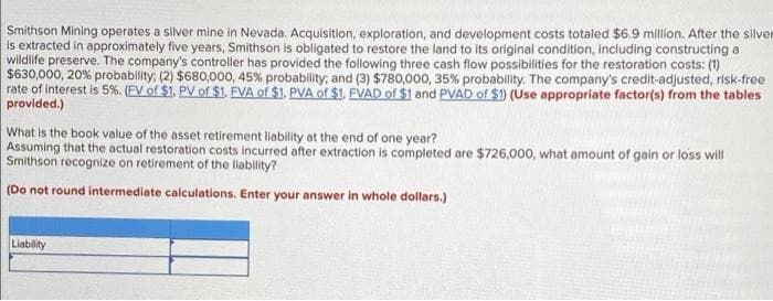 Smithson Mining operates a silver mine in Nevada. Acquisition, exploration, and development costs totaled $6.9 million. After the silver
is extracted in approximately five years, Smithson is obligated to restore the land to its original condition, including constructing a
wildlife preserve. The company's controller has provided the following three cash flow possibilities for the restoration costs: (1)
$630,000, 20% probability; (2) $680,000, 45 % probability, and (3) $780,000 , 35 % probabillity. The company's credit-adjusted, risk-free
rate of interest is 5%. ( EV of $1. PV of $1. FVA of $1. PVA of $1. EVAD of $1 and PVAD of $1) (Use appropriate factor(s) from the tables
provided.)
What is the book value of the asset retirement liability at the end of one year?
Assuming that the actual restoration costs incurred after extraction is completed are $726,000, what amount of gain or loss will
Smithson recognize on retirement of the liability?
(Do not round intermediate calculations. Enter your answer in whole dollars.)
Liability