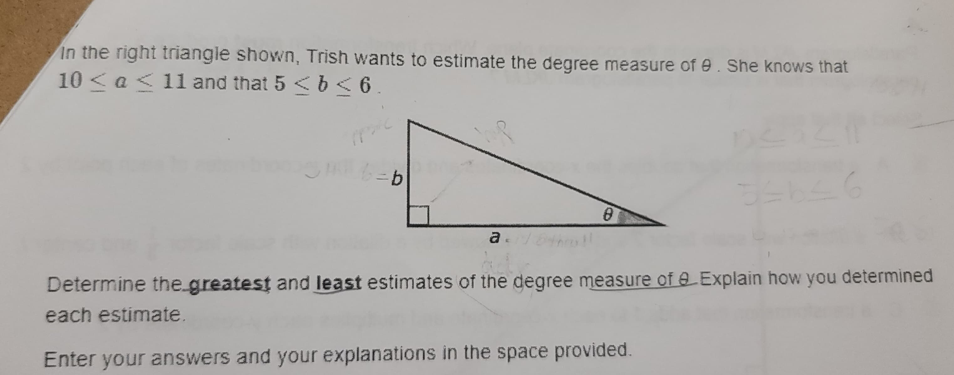 in the right triangle shown, Trish wants to estimate the degree measure of 9. She knows that
10 < a < 11 and that 5 < b < 6
b=b
he
a
8
Determine the greatest and least estimates of the degree measure of a Explain how you determined
each estimate.
Enter your answers and your explanations in the space provided.