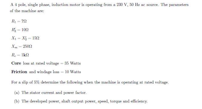 A 4 pole, single phase, induction motor is operating from a 230 V, 50 Hz ac source. The parameters
of the machine are:
R = 72
R = 102
%3D
X1 = X = 152
Xm = 2502
Re = 1kn
Core loss at rated voltage = 35 Watts
Friction and windage loss = 10 Watts
For a slip of 5% determine the following when the machine is operating at rated voltage.
(a) The stator current and power factor.
(b) The developed power, shaft output power, speed, torque and efficiency.
