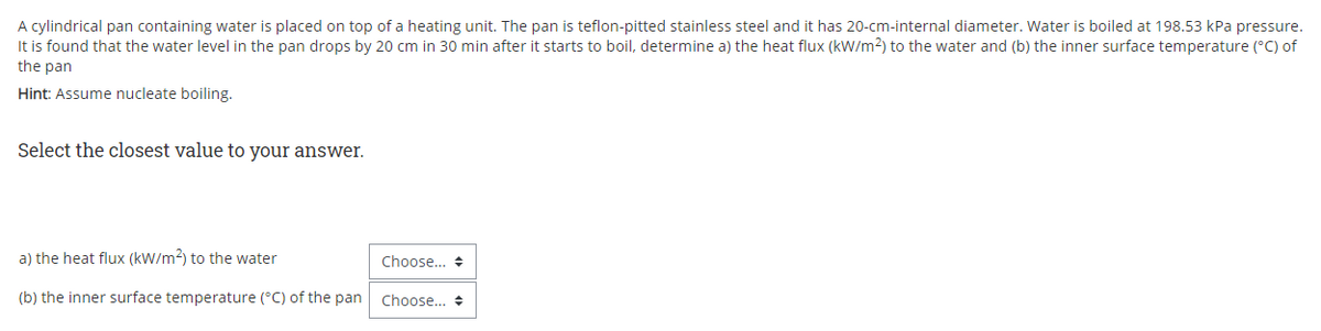 A cylindrical pan containing water is placed on top of a heating unit. The pan is teflon-pitted stainless steel and it has 20-cm-internal diameter. Water is boiled at 198.53 kPa pressure.
It is found that the water level in the pan drops by 20 cm in 30 min after it starts to boil, determine a) the heat flux (kW/m2) to the water and (b) the inner surface temperature (°C) of
the pan
Hint: Assume nucleate boiling.
Select the closest value to your answer.
a) the heat flux (kW/m2) to the water
Choose... +
(b) the inner surface temperature (°C) of the pan
Choose.. +
