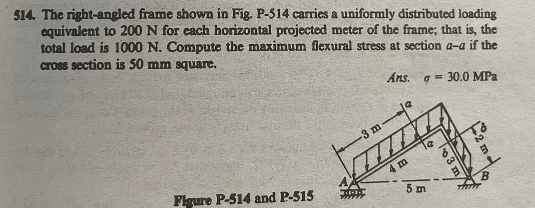 514. The right-angled frame shown in Fig. P-514 carries a uniformly distributed loading
equivalent to 200 N for each horizontal projected meter of the frame; that is, the
total load is 1000 N. Compute the maximum flexural stress at section a-a if the
cross section is 50 mm square.
Ans. a = 30.0 MPa
-3 m
le
Figure P-514 and P-515
4m
5 m
3 m
