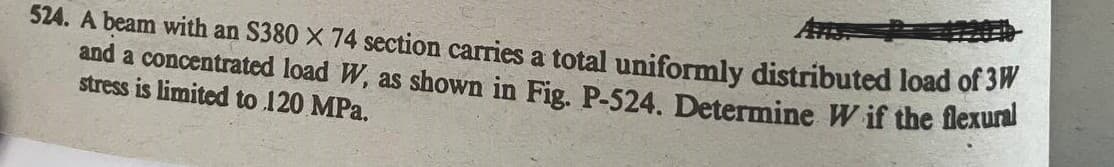 524. A beam with an S380 X 74 section carries a total uniformly distributed load of 3W
and a concentrated load W, as shown in Fig. P-524. Determine W if the flexura
stress is limited to 120 MPa.
