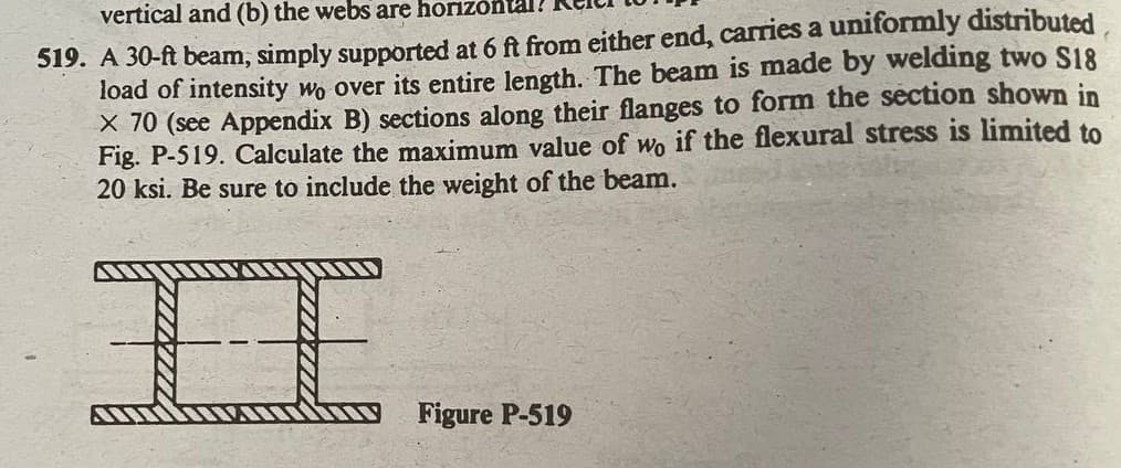 vertical and (b) the webs are horizonta
519. A 30-ft beam, simply supported at 6 ft from either end, carries a uniformly distributed
load of intensity wo over its entire length. The beam is made by welding two S18
X 70 (see Appendix B) sections along their flanges to form the section shown in
Fig. P-519. Calculate the maximum value of wo if the flexural stress is limited to
20 ksi. Be sure to include the weight of the beam.
IE
Figure P-519
