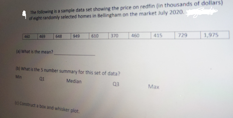 The following is a sample data set showing the price on redfin (in thousands of dollars)
of eight randomly selected homes in Bellingham on the market July 2020.
460
469
648
949
610
370
460
415
729
1,975
(a) What is the mean?
(b) What is the 5 number summary for this set of data?
Min
Q1
Median
Q3
Max
(c) Construct a box and whisker plot.
