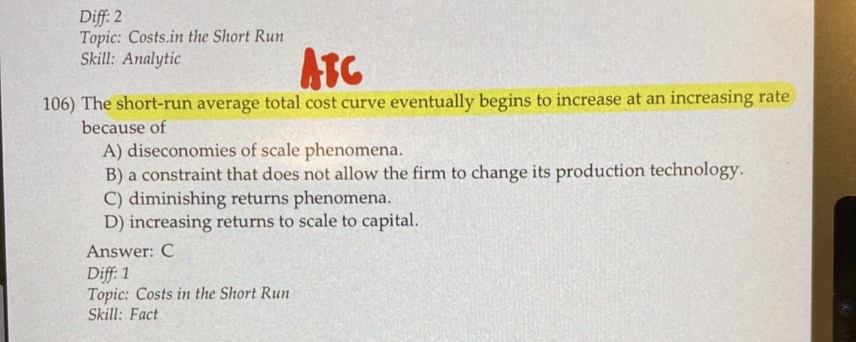 Diff: 2
Topic: Costs.in the Short Run
Skill: Analytic
ATC
106) The short-run average total cost curve eventually begins to increase at an increasing rate
because of
A) diseconomies of scale phenomena.
B) a constraint that does not allow the firm to change its production technology.
C) diminishing returns phenomena.
D) increasing returns to scale to capital.
Answer: C
Diff: 1
Topic: Costs in the Short Run
Skill: Fact