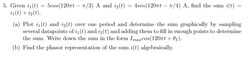 5. Given i₁(t)
i₁(t) + i₂(t).
=
5cos(120πt π/3) A and i₂(t) = 4sin (120πt π/4) A, find the sum i(t)
=
(a) Plot i₁(t) and i2(t) over one period and determine the sum graphically by sampling
several datapoints of i₁ (t) and i₂(t) and adding them to fill in enough points to determine
the sum. Write down the sum in the form Imarcos(120πt + 01).
(b) Find the phasor representation of the sum i(t) algebraically.