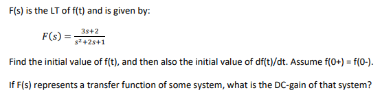 F(s) is the LT of f(t) and is given by:
3s+2
F(s) =
s2 +2s+1
Find the initial value of f(t), and then also the initial value of df(t)/dt. Assume f(0+) = f(0-).
If F(s) represents a transfer function of some system, what is the DC-gain of that system?
