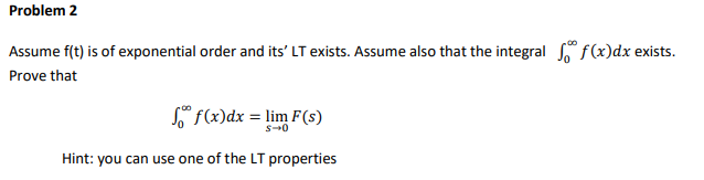 Problem 2
Assume f(t) is of exponential order and its' LT exists. Assume also that the integral f(x)dx exists.
Prove that
º f(x)dx = lim F(s)
s-0
Hint: you can use one of the LT properties
