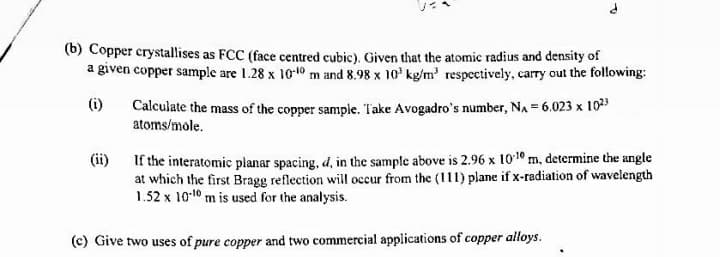 (b) Copper crystallises as FCC (face centred cubic). Given that the atomic radius and density of
a given copper sample are 1.28 x 1010 m and 8.98 x 10' kg/m' respectively, carry out the following:
Calculate the mass of the copper sample. T'ake Avogadro's number, NA = 6.023 x 1023
atoms/mole.
(i)
(ii) If the interatomic planar spacing, d, in the sample above is 2.96 x 1010 m, determine the angle
at which the first Bragg reflection will occur from the (111) plane if x-radiation of wavelength
1.52 x 10-10 m is used for the analysis.
(c) Give two uses of pure copper and two commercial applications of copper alloys.
