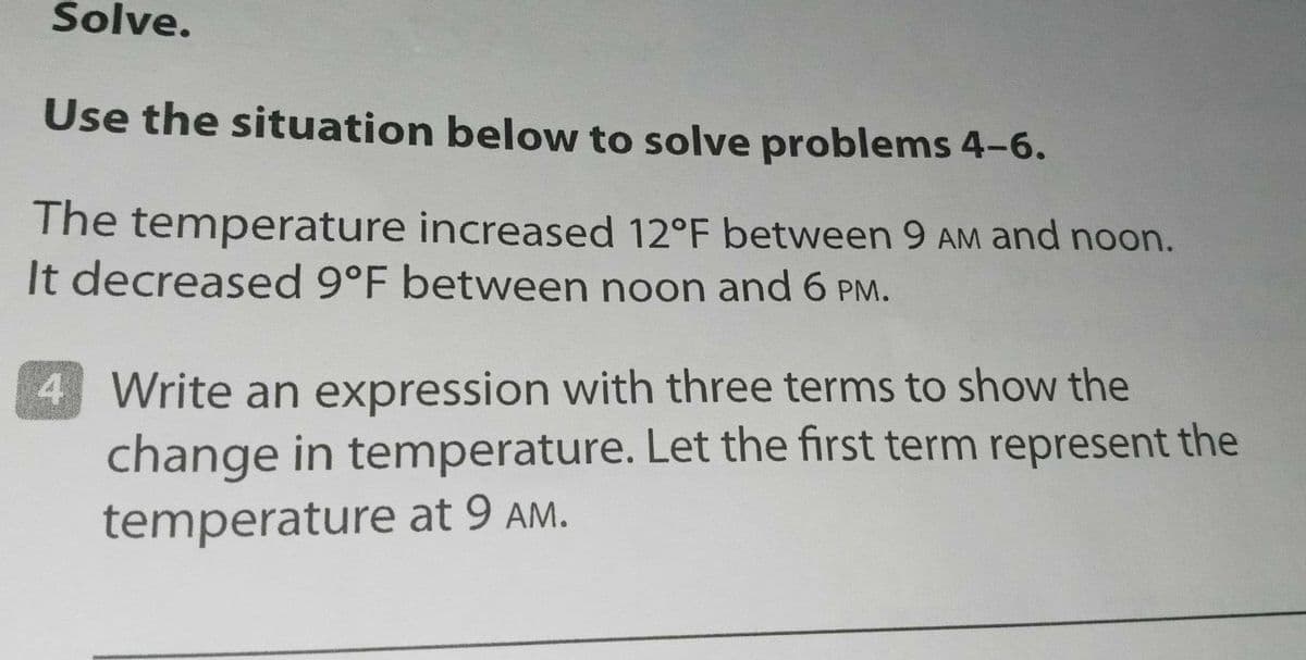 Solve.
Use the situation below to solve problems 4-6.
The temperature increased 12°F between 9 AM and noon.
It decreased 9°F between noon and 6 PM.
4 Write an expression with three terms to show the
change in temperature. Let the first term represent the
temperature at 9 AM.
