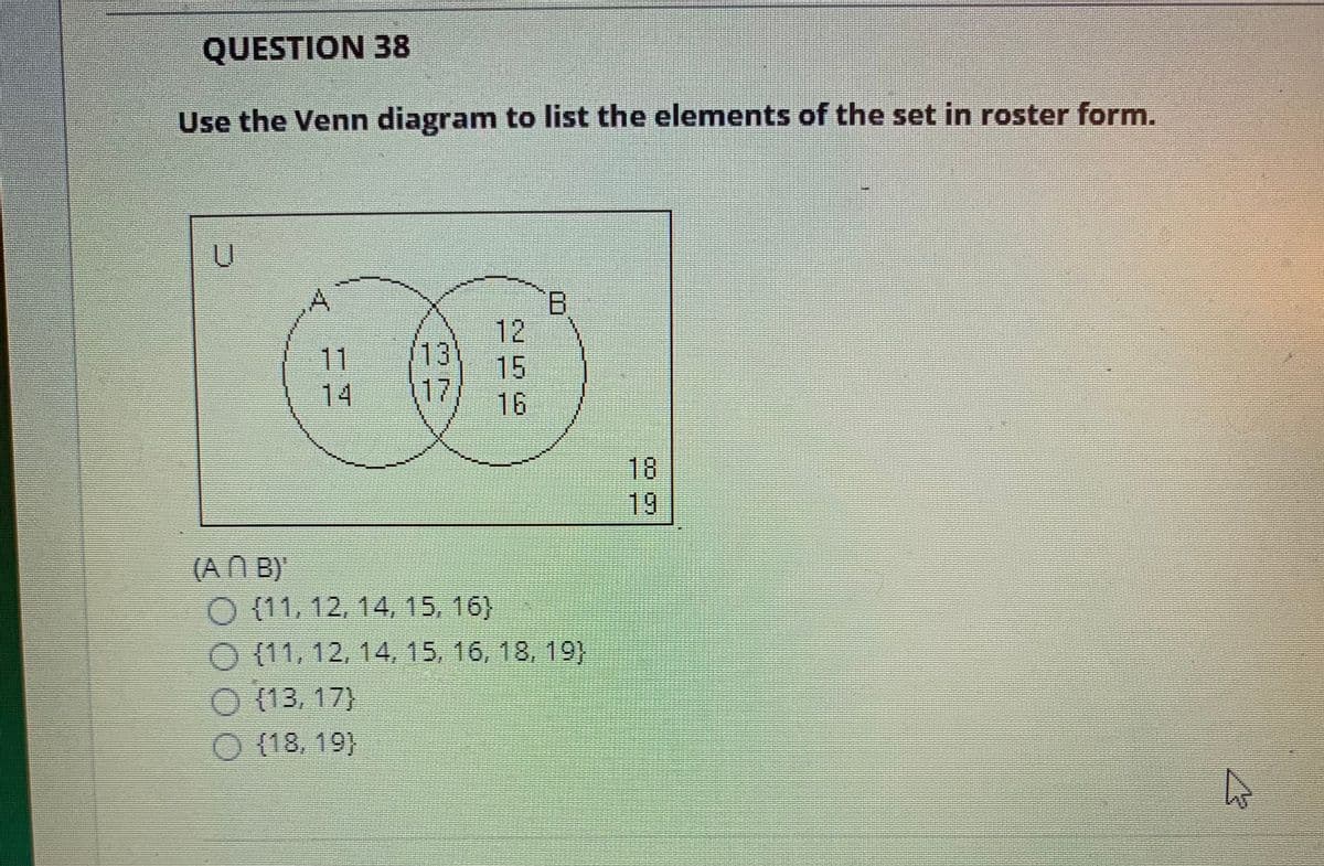 QUESTION 38
Use the Venn diagram to list the elements of the set in roster form.
12
13
15
17
16
11
14
18
19
(AN B)
O (11, 12, 14, 15, 16}
O (11, 12, 14, 15, 16, 18, 19)
O (13, 17}
O (18, 19}
