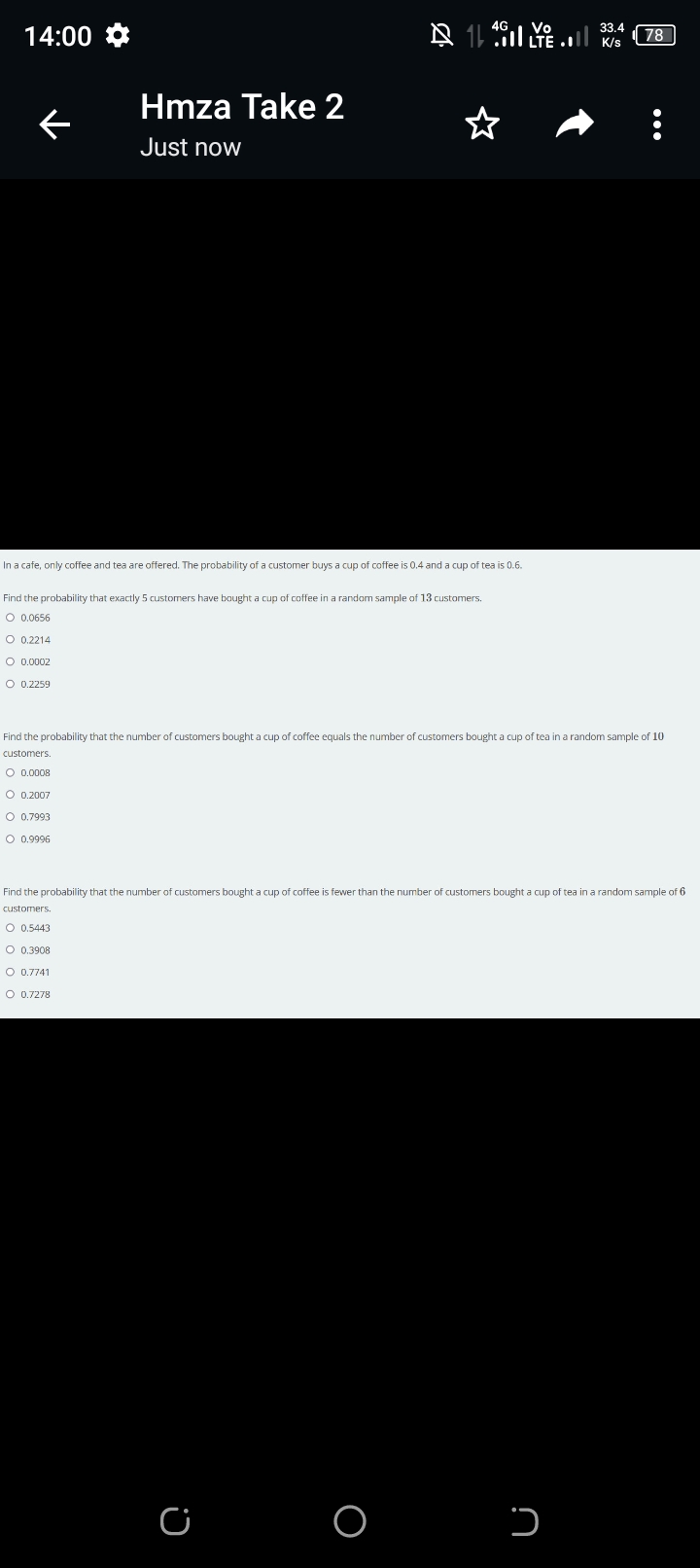 14:00
Hmza Take 2
Just now
O 0.2214
O 0.0002
In a cafe, only coffee and tea are offered. The probability of a customer buys a cup of coffee is 0.4 and a cup of tea is 0.6.
Find the probability that exactly 5 customers have bought a cup of coffee in a random sample of 13 customers.
O 0.0656
O 0.2259
§
4G
C
Vo
33.4
K/s
78
Find the probability that the number of customers bought a cup of coffee equals the number of customers bought a cup of tea in a random sample of 10
customers.
O 0,0008
O 0.2007
O 0.7993
O 0.9996
כ
:
Find the probability that the number of customers bought a cup of coffee is fewer than the number of customers bought a cup of tea in a random sample of 6
customers.
O 0.5443
O 0.3908
O 0.7741
O 0.7278