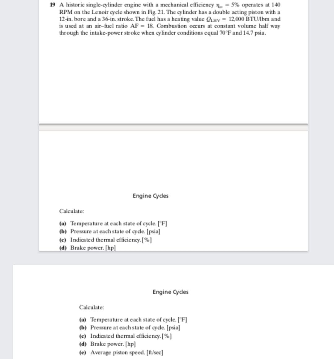 19 A historic single-cylinder engine with a mechanical efficiency n = 5% operates at 140
RPM on the Lenoir cycle shown in Fig. 21. The cylinder has a double acting piston with a
12-in. bore and a 36-in. stroke. The fuel has a heating value QHV = 12,000 BTU/bm and
is used at an air-fuel ratio AF = 18. Combustion occurs at constant volume half way
through the intake-power stroke when cylinder conditions equal 70°F and 14.7 psia.
Engine Cydes
Calculate:
(a) Temperature at each state of cycle. ['F]
(b) Pressure at each state of cyde. [psia]
(c) Indicated thermal efficiency. [%]
(d) Brake power. [hp]
Engine Cydes
Calculate:
(a) Temperature at each state of cycle. ['F]
(b) Pressure at each state of cyde. [psia]
(c) Indicated thermal efficiency. [%]
(d) Brake power. [hp]
(e) Average piston speed. [ft/sec]
