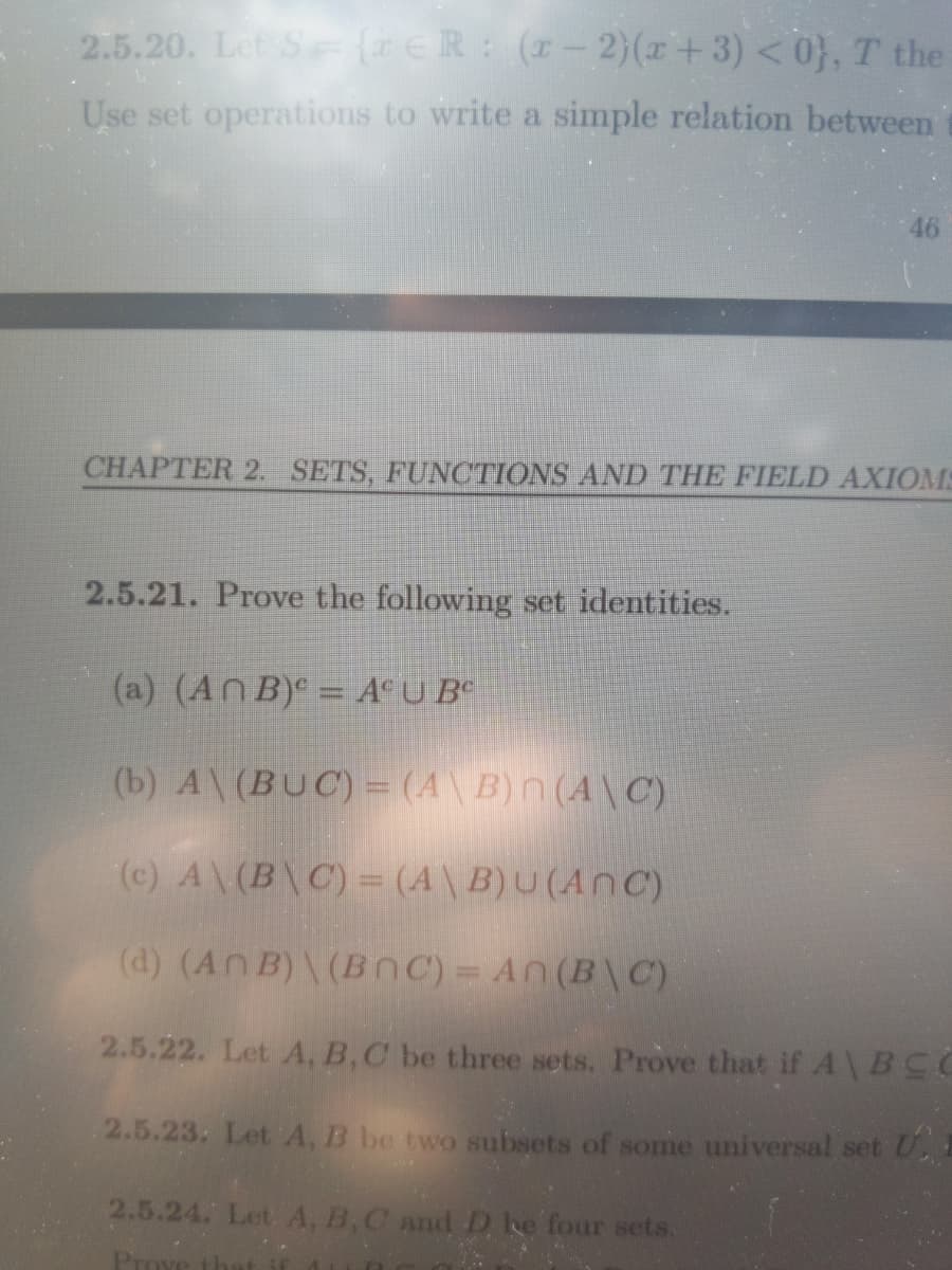 2.5.20. Let S (ER:(r-2)(x+3) <0}, T the
Use set operations to write a simple relation between
46
CHAPTER 2. SETS, FUNCTIONS AND THE FIELD AXIOMS
2.5.21. Prove the following set identities.
(a) (AN B)e = A°U B°
(b) A\(BUC) = (A\B)n(A\C)
(c) A\(B\C) = (A\ B)U (AnC)
(d) (An B)\ (BnC) = An (B\ C)
2.5.22. Let A, B,C be three sets. Prove that if A\BCC
2.5.23. Let A, B be two subsets of some universal set U
2.5.24. Let. A, B,C and D ke four sets.
Pro
