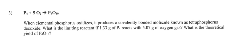 3)
P, + 5 02 → P,010
When elemental phosphorus oxidizes, it produces a covalently bonded molecule known as tetraphosphorus
decoxide. What is the limiting reactant if 1.33 g of P4 reacts with 5.07 g of oxygen gas? What is the theoretical
yield of P.O10?
