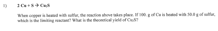 1)
2 Cu + S> Cużs
When copper is heated with sulfur, the reaction above takes place. If 100. g of Cu is heated with 50.0 g of sulfur,
which is the limiting reactant? What is the theoretical yield of Cu>S?
