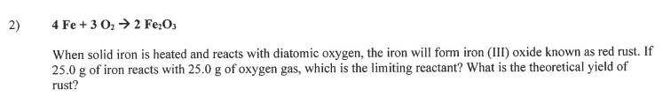 2)
4 Fe + 3 02 → 2 Fe:O3
When solid iron is heated and reacts with diatomic oxygen, the iron will form iron (III) oxide known as red rust. If
25.0 g of iron reacts with 25.0 g of oxygen gas, which is the limiting reactant? What is the theoretical yield of
rust?
