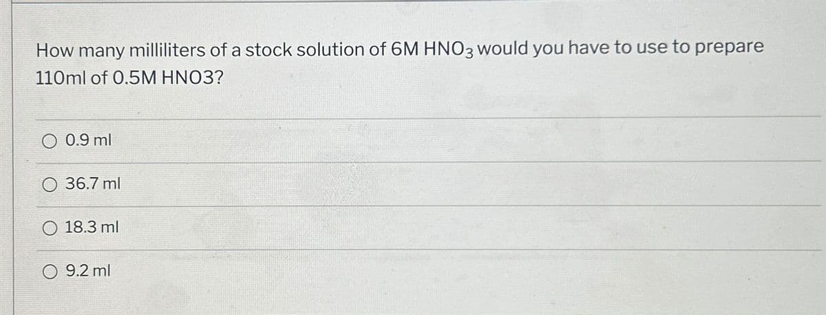 How many milliliters of a stock solution of 6M HNO3 would you have to use to prepare
110ml of 0.5M HNO3?
0.9 ml
O 36.7 ml
O 18.3 ml
O 9.2 ml