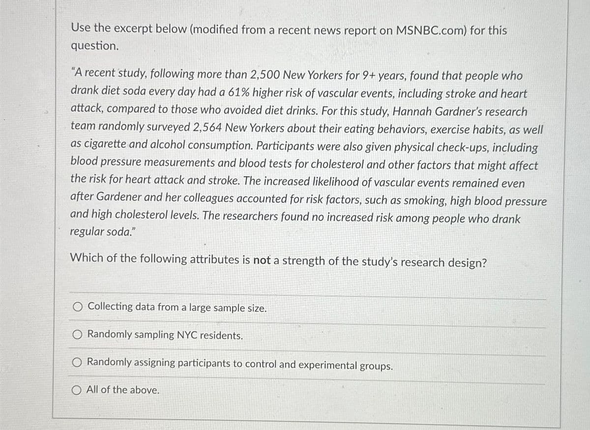 Use the excerpt below (modified from a recent news report on MSNBC.com) for this
question.
"A recent study, following more than 2,500 New Yorkers for 9+ years, found that people who
drank diet soda every day had a 61% higher risk of vascular events, including stroke and heart
attack, compared to those who avoided diet drinks. For this study, Hannah Gardner's research
team randomly surveyed 2,564 New Yorkers about their eating behaviors, exercise habits, as well
as cigarette and alcohol consumption. Participants were also given physical check-ups, including
blood pressure measurements and blood tests for cholesterol and other factors that might affect
the risk for heart attack and stroke. The increased likelihood of vascular events remained even
after Gardener and her colleagues accounted for risk factors, such as smoking, high blood pressure
and high cholesterol levels. The researchers found no increased risk among people who drank
regular soda."
Which of the following attributes is not a strength of the study's research design?
O Collecting data from a large sample size.
O Randomly sampling NYC residents.
O Randomly assigning participants to control and experimental groups.
O All of the above.