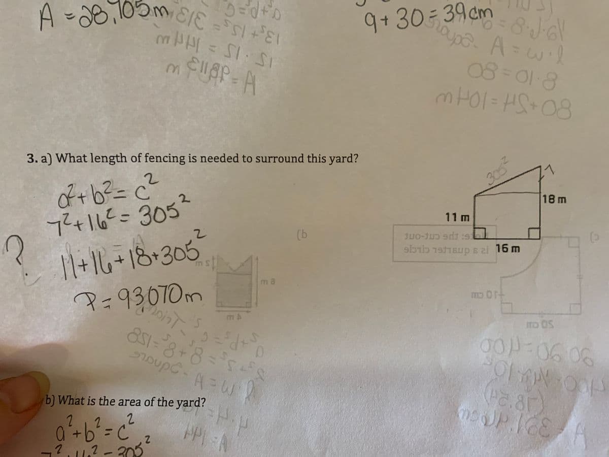 9+ 30
9+ 30- 39 cm
51:5
A
3.
08=01-8
3. a) What length of fencing is needed to surround this yard?
305-
71
of+b²=c²
741.6==3052
2.
18 m
11 m
(b
1+16+18•305
P=93070m
851-8
mo OS
16.06
A=W
b) What is the area of the yard?
(Pc.8r)
2
9-
-?.1.? - 203
2
2.
