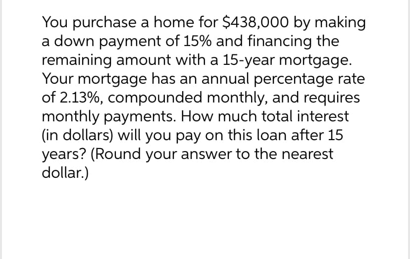 You purchase a home for $438,000 by making
a down payment of 15% and financing the
remaining amount with a 15-year mortgage.
Your mortgage has an annual percentage rate
of 2.13%, compounded monthly, and requires
monthly payments. How much total interest
(in dollars) will you pay on this loan after 15
years? (Round your answer to the nearest
dollar.)