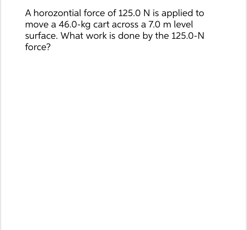 A horozontial force of 125.0 N is applied to
move a 46.0-kg cart across a 7.0 m level
surface. What work is done by the 125.0-N
force?