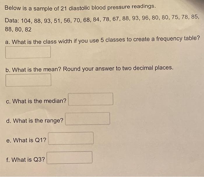 Below is a sample of 21 diastolic blood pressure readings.
Data: 104, 88, 93, 51, 56, 70, 68, 84, 78, 67, 88, 93, 96, 80, 80, 75, 78, 85,
88, 80, 82
a. What is the class width if you use 5 classes to create a frequency table?
b. What is the mean? Round your answer to two decimal places.
c. What is the median?
d. What is the range?
e. What is Q1?
f. What is Q3?