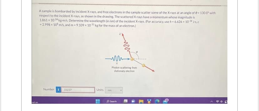 nd on
A sample is bombarded by incident X-rays, and free electrons in the sample scatter some of the X-rays at an angle of 8-130.0° with
respect to the incident X-rays, as shown in the drawing. The scattered X-rays have a momentum whose magnitude is
1.861 x 1024 kg-m/s. Determine the wavelength (in nm) of the incident X-rays. (For accuracy, use h = 6.626 x 1034 J-s, c
-2.998 x 10 m/s, and m= 9.109 x 1031 kg for the mass of an electron.)
Number i 33237
m
Photon scattering from
stationary electron
Units nm
H
Search
POD