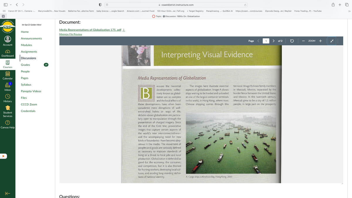 E
✓ < >
Canon EF 24-1... Camera -... Maryrose&Chr... Nea Visuals Ballerina Far...allerina Farm baby brezza -...oogle Search Amazon.com:...ourmet Food
GOLD COLLEGE
GWC
FINGTON
BEACH, CA
Account
Dashboard
Courses
19881
Calendar
Inbox
History
Student
Services
|
Canvas Help
个
Int-Spr23 Golden West
Home
Announcements
Modules
Assignments
Discussions
Grades
People
Pages
Syllabus
Panopto Videos
Files
CCCD Zoom
Credentials
19
Document:
Media Representations of Globalization 175.pdf
Minimize File Preview
Questions:
coastdistrict.instructure.com
BI
120 Hour Onlin...se | Tefl.org + Target Registry Paraphrasing ...- QuillBot Al https://coast....com/courses Zipcode Desig...sk | Wayfair Forex Trading...P) - YouTube
Topic: Discussion: 1990s On: Globalization
Media Representations of Globalization
ecause the historical
developments collec-
tively known as global-
ization are so complex
and the local effects of
Interpreting Visual Evidence
these developments have often been
considered mere disruptions of well-
entrenched habits or ways of life,
debates about globalization are particu-
larly open to manipulation through the
presentation of charged imagery. Since
the end of the Cold War, provocative
images that capture certain aspects of
the world's new interconnectedness-
and the accompanying need for new
kinds of boundaries-have become ubiq-
uitous in the media. The movement of
peoples and goods are variously defined
as necessary to maintain standards of
living or a threat to local jobs and local
production. Globalization is defended as
good for the economy, the consumer,
and competition, but it is also blamed
for hurting workers, destroying local cul-
tures, and eroding long-standing defini-
tions of national identity.
The images here illustrate essential
aspects of globalization. Image A shows
ships waiting to be loaded and unloaded
at one of the largest container terminals
in the world, in Hong Kong, where most
Chinese shipping comes through this
Page
A. Cargo ships in Kowloon Bay, Hong Kong, 2002.
1
>
terminal. Image B shows family members
in Mexicali, Mexico, separated by the
border fence between the United States
and Mexico. In the twentieth century,
Mexicali grew to be a city of 1.5 million
people, in large part on the prosperity
of 2
ZOOM +
+
♫